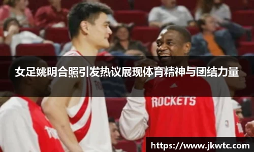 女足姚明合照引发热议展现体育精神与团结力量
