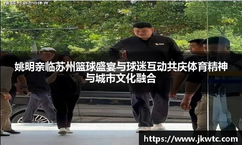 姚明亲临苏州篮球盛宴与球迷互动共庆体育精神与城市文化融合